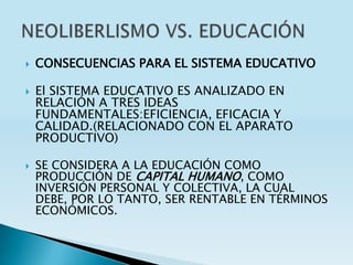    CONSECUENCIAS PARA EL SISTEMA EDUCATIVO

   El SISTEMA EDUCATIVO ES ANALIZADO EN
    RELACIÓN A TRES IDEAS
    FUNDAMENTALES:EFICIENCIA, EFICACIA Y
    CALIDAD.(RELACIONADO CON EL APARATO
    PRODUCTIVO)

   SE CONSIDERA A LA EDUCACIÓN COMO
    PRODUCCIÓN DE CAPITAL HUMANO, COMO
    INVERSIÓN PERSONAL Y COLECTIVA, LA CUAL
    DEBE, POR LO TANTO, SER RENTABLE EN TÉRMINOS
    ECONÓMICOS.
 