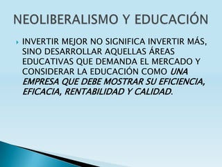    INVERTIR MEJOR NO SIGNIFICA INVERTIR MÁS,
    SINO DESARROLLAR AQUELLAS ÁREAS
    EDUCATIVAS QUE DEMANDA EL MERCADO Y
    CONSIDERAR LA EDUCACIÓN COMO UNA
    EMPRESA QUE DEBE MOSTRAR SU EFICIENCIA,
    EFICACIA, RENTABILIDAD Y CALIDAD.
 