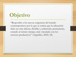 “Responder a las nuevas exigencias del mundo
contemporáneo por lo que se estima que la educación
debe ser más abierta, flexible y, sobretodo, permanente,
estando al mismo tiempo, más vinculado con los
sectores productivos” (Argüelles, 2002; 18).
Objetivo
 