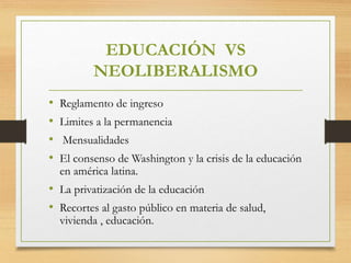 EDUCACIÓN VS
NEOLIBERALISMO
• Reglamento de ingreso
• Limites a la permanencia
• Mensualidades
• El consenso de Washington y la crisis de la educación
en américa latina.
• La privatización de la educación
• Recortes al gasto público en materia de salud,
vivienda , educación.
 
