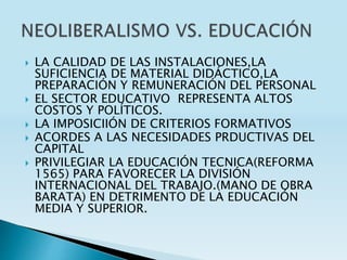  LA CALIDAD DE LAS INSTALACIONES,LA
SUFICIENCIA DE MATERIAL DIDÁCTICO,LA
PREPARACIÓN Y REMUNERACIÓN DEL PERSONAL
 EL SECTOR EDUCATIVO REPRESENTA ALTOS
COSTOS Y POLÍTICOS.
 LA IMPOSICIIÓN DE CRITERIOS FORMATIVOS
 ACORDES A LAS NECESIDADES PRDUCTIVAS DEL
CAPITAL
 PRIVILEGIAR LA EDUCACIÓN TECNICA(REFORMA
1565) PARA FAVORECER LA DIVISIÓN
INTERNACIONAL DEL TRABAJO.(MANO DE OBRA
BARATA) EN DETRIMENTO DE LA EDUCACIÓN
MEDIA Y SUPERIOR.
 