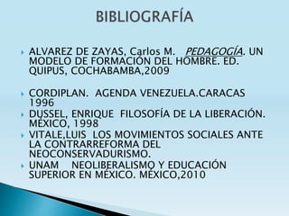 ALVAREZ DE ZAYAS, Carlos M. PEDAGOGÍA. UN
MODELO DE FORMACIÓN DEL HOMBRE. ED.
QUIPUS, COCHABAMBA,2009
 CORDIPLAN. AGENDA VENEZUELA.CARACAS
1996
 DUSSEL, ENRIQUE FILOSOFÍA DE LA LIBERACIÓN.
MÉXICO, 1998
 VITALE,LUIS LOS MOVIMIENTOS SOCIALES ANTE
LA CONTRARREFORMA DEL
NEOCONSERVADURISMO.
 UNAM NEOLIBERALISMO Y EDUCACIÓN
SUPERIOR EN MÉXICO. MÉXICO,2010
 