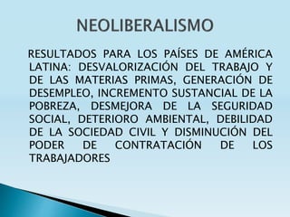 RESULTADOS PARA LOS PAÍSES DE AMÉRICA
LATINA: DESVALORIZACIÓN DEL TRABAJO Y
DE LAS MATERIAS PRIMAS, GENERACIÓN DE
DESEMPLEO, INCREMENTO SUSTANCIAL DE LA
POBREZA, DESMEJORA DE LA SEGURIDAD
SOCIAL, DETERIORO AMBIENTAL, DEBILIDAD
DE LA SOCIEDAD CIVIL Y DISMINUCIÓN DEL
PODER DE CONTRATACIÓN DE LOS
TRABAJADORES
 