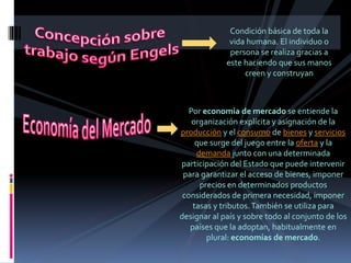 Condición básica de toda la
vida humana. El individuo o
persona se realiza gracias a
este haciendo que sus manos
creen y construyan
Por economía de mercado se entiende la
organización explícita y asignación de la
producción y el consumo de bienes y servicios
que surge del juego entre la oferta y la
demanda junto con una determinada
participación del Estado que puede intervenir
para garantizar el acceso de bienes, imponer
precios en determinados productos
considerados de primera necesidad, imponer
tasas y tributos.También se utiliza para
designar al país y sobre todo al conjunto de los
países que la adoptan, habitualmente en
plural: economías de mercado.
 