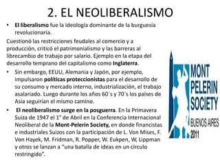 2. EL NEOLIBERALISMO 
• El liberalismo fue la ideología dominante de la burguesía 
revolucionaria. 
Cuestionó las restricciones feudales al comercio y a 
producción, criticó el patrimonialismo y las barreras al 
librecambio de trabajo por salario. Ejemplo en la etapa del 
desarrollo temprano del capitalismo como Inglaterra. 
• Sin embargo, EEUU, Alemania y Japón, por ejemplo, 
impulsaron políticas proteccionistas para el desarrollo de 
su consumo y mercado interno, industrialización, el trabajo 
asalariado. Luego durante los años 60´s y 70´s los países de 
Asia seguirían el mismo camino. 
• El neoliberalismo surge en la posguerra. En la Primavera 
Suiza de 1947 el 1° de Abril en la Conferencia Internacional 
Neoliberal de la Mont-Pelerin Society, en donde financistas 
e industriales Suizos con la participación de L. Von Mises, F. 
Von Hayek, M. Fridman, R. Popper, W. Eukpen, W, Lippman 
y otros se lanzan a “una batalla de ideas en un círculo 
restringido”. 
 