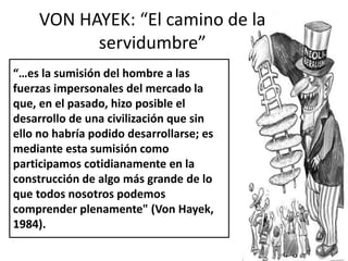 VON HAYEK: “El camino de la 
servidumbre” 
“…es la sumisión del hombre a las 
fuerzas impersonales del mercado la 
que, en el pasado, hizo posible el 
desarrollo de una civilización que sin 
ello no habría podido desarrollarse; es 
mediante esta sumisión como 
participamos cotidianamente en la 
construcción de algo más grande de lo 
que todos nosotros podemos 
comprender plenamente" (Von Hayek, 
1984). 
 