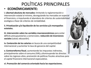 POLÍTICAS PRINCIPALES 
• ECONÓMICAMENTE: 
i. Libertad absoluta de mercados: limitando la reglamentación e 
intervención estatal al mínimo, desregulando los mercados en especial 
el financiero, e impulsando el abandono de criterios de sustentabilidad 
ecológica a favor de criterios de rentabilidad. 
ii. Privatización y/o liquidación de los servicios y/o monopolios 
estatales. 
iii. Intervención sobre las variables macroeconómicas para evitar 
déficits presupuestarios y comerciales; reducción de inversiones 
sociales (salud, educación). 
iv. Contención de los salarios en busca de una competitividad 
internacional y aumentar la tasa de ganancia del capital. 
v. Contrarreforma fiscal, aumentando los impuestos indirectos, 
principalmente sobre el consumo (IVA) y disminuyendo los directos 
sobre los ingresos altos; promoción de políticas fiscales atractivas para 
el capital financiero internacional especulativo. 
vi. Promoción del comercio orientado hacia las exportaciones. 
 