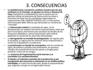 3. CONSECUENCIAS 
• La realidad social, económica y política muestra que los que 
confluyen en el mercado, se agrupan en torno a intereses de 
clase (capitalistas y trabajadores) y que la opción por las 
políticas refleja correlaciones de fuerza entre las clases y 
fracciones de éstas Son los capitalistas organizados en 
corporaciones (SIN, CONFIEP, CAPECO, etc.) e instituciones 
internacionales (BM, FMI) los que demandan en nombre del 
"mercado“ 
• La intervención estatal ha cambiado de signo, no ha 
desaparecido; los estados intervienen para privatizar, antes que 
para nacionalizar, intervienen para socializar las deudas de los 
banqueros (República, Latino) repartiendo sobre toda la 
población el rescate de los ahorristas defraudados. 
• La desregulación se trasladó de protagonistas. De regular para 
la sociedad, se regula para los sectores afines empresariales y 
contra los trabajadores y campesinos. 
• La privatización no liquida los monopolios, solo los cambió de 
signo; de público a privado, frecuentemente, en procesos 
viciados con características de corrupción y arreglos para 
privatizar a favor de los amigos. 
• Los procesos de fragmentación social avanzan y se 
consolidan./La sociedad disuelta/ 
• El Estado y el individuo excluidos de la producción (y por 
consiguiente del consumo) se relacionan en un ámbito político 
restringido, el cuarto oscuro del voto, donde la representación 
que se genera cumple un rol legitimador formal. 
 