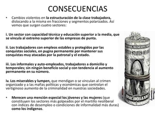 CONSECUENCIAS 
• Cambios violentos en la estructuración de la clase trabajadora, 
dislocando a la misma en fracciones y segmentos polarizados. Así 
vemos que surgen cuatro sectores: 
i. Un sector con capacidad técnica y educación superior a la media, que 
se vincula al extremo superior de las empresas de punta. 
ii. Los trabajadores con empleos estables y protegidos por las 
conquistas sociales, en pugna permanente por mantener sus 
conquistas muy atacadas por la patronal y el estado. 
iii. Los informales y auto-empleados, trabajadores a domicilio y 
temporales; sin ningún beneficio social y con tendencia al aumento 
permanente en su número. 
iv. Los miserables y lumpen, que mendigan o se vinculan al crimen 
organizado y a las mafias políticas y económicas que controlan el 
vertiginoso aumento de la criminalidad en nuestras sociedades. 
• Merecen una mención especial los jóvenes y las mujeres (que 
constituyen los sectores más golpeados por el martillo neoliberal 
con índices de desempleo o condiciones de informalidad más duras) 
como los indígenas. 
 