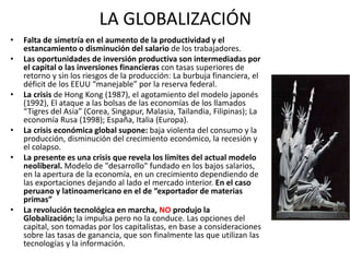 LA GLOBALIZACIÓN 
• Falta de simetría en el aumento de la productividad y el 
estancamiento o disminución del salario de los trabajadores. 
• Las oportunidades de inversión productiva son intermediadas por 
el capital o las inversiones financieras con tasas superiores de 
retorno y sin los riesgos de la producción: La burbuja financiera, el 
déficit de los EEUU “manejable” por la reserva federal. 
• La crisis de Hong Kong (1987), el agotamiento del modelo japonés 
(1992), El ataque a las bolsas de las economías de los llamados 
“Tigres del Asia” (Corea, Singapur, Malasia, Tailandia, Filipinas); La 
economía Rusa (1998); España, Italia (Europa). 
• La crisis económica global supone: baja violenta del consumo y la 
producción, disminución del crecimiento económico, la recesión y 
el colapso. 
• La presente es una crisis que revela los límites del actual modelo 
neoliberal. Modelo de "desarrollo" fundado en los bajos salarios, 
en la apertura de la economía, en un crecimiento dependiendo de 
las exportaciones dejando al lado el mercado interior. En el caso 
peruano y latinoamericano en el de “exportador de materias 
primas” 
• La revolución tecnológica en marcha, NO produjo la 
Globalización; la impulsa pero no la conduce. Las opciones del 
capital, son tomadas por los capitalistas, en base a consideraciones 
sobre las tasas de ganancia, que son finalmente las que utilizan las 
tecnologías y la información. 
 