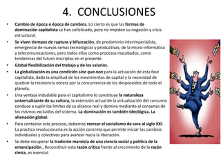 4. CONCLUSIONES 
• Cambio de época o época de cambios. Lo cierto es que las formas de 
dominación capitalista se han sofisticado, pero no impiden su negación y crisis 
estructural. 
• Se viven tiempos de ruptura y bifurcación, de predominio interimperialista, 
emergencia de nuevas ramas tecnológicas y productivas, de la micro-informática 
y telecomunicaciones, pero todos ellos como procesos inacabados, como 
tendencias del futuro inscriptas en el presente. 
• Global flexibilización del trabajo y de los salarios. 
• La globalización es una condición sine qua non para la actuación de esta fase 
capitalista, dada la amplitud de los movimientos de capital y la necesidad de 
quebrar la resistencia obrera por la concurrencia de los desposeídos de todo el 
planeta. 
• Una ventaja indudable para el capitalismo lo constituye la naturaleza 
universalizante de su cultura, la extensión actual de la virtualización del consumo 
conduce a suplir los limites de su alcance real y domina mediante el consenso de 
los mismos excluidos del sistema. La dominación es también ideológica. La 
alienación global. 
• Para contestar este proceso, debemos recrear el socialismo de cara al siglo XXI. 
La practica revolucionaria es la acción concreta que permite iniciar los cambios 
individuales y colectivos para avanzar hacia la liberación. 
• Se debe recuperar la tradición marxista de una ciencia social y política de la 
emancipación…Reconstituir esta razón crítica frente al crecimiento de la razón 
cínica, es esencial. 
 