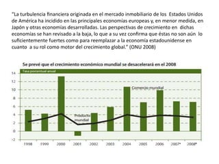 “La turbulencia financiera originada en el mercado inmobiliario de los Estados Unidos 
de América ha incidido en las principales economías europeas y, en menor medida, en 
Japón y otras economías desarrolladas. Las perspectivas de crecimiento en dichas 
economías se han revisado a la baja, lo que a su vez confirma que éstas no son aún lo 
suficientemente fuertes como para reemplazar a la economía estadounidense en 
cuanto a su rol como motor del crecimiento global.” (ONU 2008) 
 