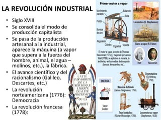 LA REVOLUCIÓN INDUSTRIAL 
• Siglo XVIII 
• Se consolida el modo de 
producción capitalista 
• Se pasa de la producción 
artesanal a la industrial, 
aparece la máquina (a vapor 
que supera a la fuerza del 
hombre, animal, el agua – 
molinos, etc.), la fábrica. 
• El avance científico y del 
racionalismo (Galileo, 
Descartes, etc.) 
• La revolución 
norteamericana (1776): 
Democracia 
• La revolución francesa 
(1778): 
 