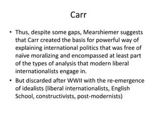 Carr
• Thus, despite some gaps, Mearshiemer suggests
that Carr created the basis for powerful way of
explaining international politics that was free of
naïve moralizing and encompassed at least part
of the types of analysis that modern liberal
internationalists engage in.
• But discarded after WWII with the re-emergence
of idealists (liberal internationalists, English
School, constructivists, post-modernists)
 