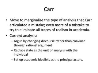 Carr
• Move to marginalize the type of analysis that Carr
articulated a mistake; even more of a mistake to
try to eliminate all traces of realism in academia.
• Current analysis:
– Argue by changing discourse rather than convince
through rational argument
– Replace state as the unit of analysis with the
individual
– Set up academic idealists as the principal actors.
 