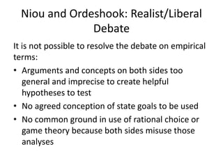Niou and Ordeshook: Realist/Liberal
Debate
It is not possible to resolve the debate on empirical
terms:
• Arguments and concepts on both sides too
general and imprecise to create helpful
hypotheses to test
• No agreed conception of state goals to be used
• No common ground in use of rational choice or
game theory because both sides misuse those
analyses
 
