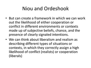 Niou and Ordeshook
• But can create a framework in which we can work
out the likelihood of either cooperation or
conflict in different environments or contexts
made up of subjective beliefs, chance, and the
presence of clearly signaled intentions.
• We can think about liberalism and realism as
describing different types of situations or
contexts, in which they correctly assign a high
likelihood of conflict (realists) or cooperation
(liberals)
 