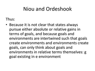 Niou and Ordeshook
Thus:
• Because it is not clear that states always
pursue either absolute or relative gains in
terms of goals, and because goals and
environments are intertwined such that goals
create environments and environments create
goals, can only think about goals and
environments in relative terms themselves: g
goal existing in e environment
 