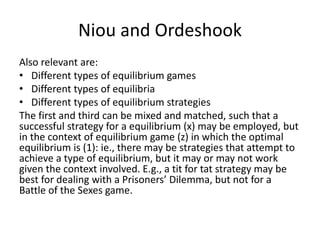 Niou and Ordeshook
Also relevant are:
• Different types of equilibrium games
• Different types of equilibria
• Different types of equilibrium strategies
The first and third can be mixed and matched, such that a
successful strategy for a equilibrium (x) may be employed, but
in the context of equilibrium game (z) in which the optimal
equilibrium is (1): ie., there may be strategies that attempt to
achieve a type of equilibrium, but it may or may not work
given the context involved. E.g., a tit for tat strategy may be
best for dealing with a Prisoners’ Dilemma, but not for a
Battle of the Sexes game.
 