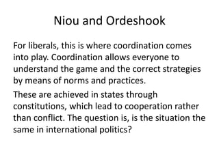 Niou and Ordeshook
For liberals, this is where coordination comes
into play. Coordination allows everyone to
understand the game and the correct strategies
by means of norms and practices.
These are achieved in states through
constitutions, which lead to cooperation rather
than conflict. The question is, is the situation the
same in international politics?
 