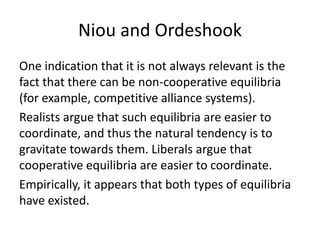 Niou and Ordeshook
One indication that it is not always relevant is the
fact that there can be non-cooperative equilibria
(for example, competitive alliance systems).
Realists argue that such equilibria are easier to
coordinate, and thus the natural tendency is to
gravitate towards them. Liberals argue that
cooperative equilibria are easier to coordinate.
Empirically, it appears that both types of equilibria
have existed.
 
