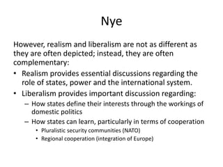 Nye
However, realism and liberalism are not as different as
they are often depicted; instead, they are often
complementary:
• Realism provides essential discussions regarding the
role of states, power and the international system.
• Liberalism provides important discussion regarding:
– How states define their interests through the workings of
domestic politics
– How states can learn, particularly in terms of cooperation
• Pluralistic security communities (NATO)
• Regional cooperation (integration of Europe)
 