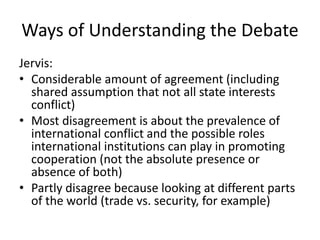 Ways of Understanding the Debate
Jervis:
• Considerable amount of agreement (including
shared assumption that not all state interests
conflict)
• Most disagreement is about the prevalence of
international conflict and the possible roles
international institutions can play in promoting
cooperation (not the absolute presence or
absence of both)
• Partly disagree because looking at different parts
of the world (trade vs. security, for example)
 