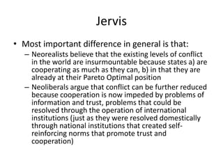 Jervis
• Most important difference in general is that:
– Neorealists believe that the existing levels of conflict
in the world are insurmountable because states a) are
cooperating as much as they can, b) in that they are
already at their Pareto Optimal position
– Neoliberals argue that conflict can be further reduced
because cooperation is now impeded by problems of
information and trust, problems that could be
resolved through the operation of international
institutions (just as they were resolved domestically
through national institutions that created self-
reinforcing norms that promote trust and
cooperation)
 