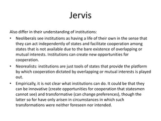 Jervis
Also differ in their understanding of institutions:
• Neoliberals see institutions as having a life of their own in the sense that
they can act independently of states and facilitate cooperation among
states that is not available due to the bare existence of overlapping or
mutual interests. Institutions can create new opportunities for
cooperation.
• Neorealists: institutions are just tools of states that provide the platform
by which cooperation dictated by overlapping or mutual interests is played
out.
• Empirically, it is not clear what institutions can do. It could be that they
can be innovative (create opportunities for cooperation that statesmen
cannot see) and transformative (can change preferences), though the
latter so for have only arisen in circumstances in which such
transformations were neither foreseen nor intended.
 