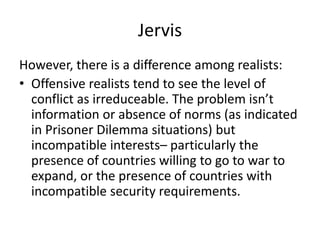 Jervis
However, there is a difference among realists:
• Offensive realists tend to see the level of
conflict as irreduceable. The problem isn’t
information or absence of norms (as indicated
in Prisoner Dilemma situations) but
incompatible interests– particularly the
presence of countries willing to go to war to
expand, or the presence of countries with
incompatible security requirements.
 