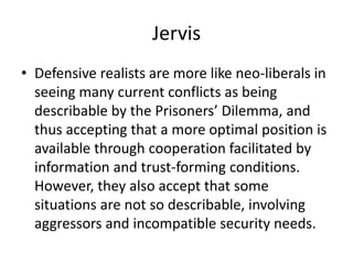 Jervis
• Defensive realists are more like neo-liberals in
seeing many current conflicts as being
describable by the Prisoners’ Dilemma, and
thus accepting that a more optimal position is
available through cooperation facilitated by
information and trust-forming conditions.
However, they also accept that some
situations are not so describable, involving
aggressors and incompatible security needs.
 