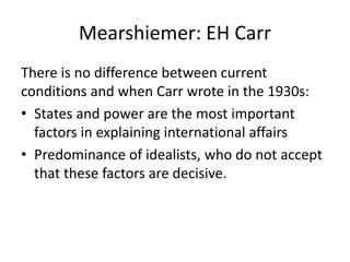 Mearshiemer: EH Carr
There is no difference between current
conditions and when Carr wrote in the 1930s:
• States and power are the most important
factors in explaining international affairs
• Predominance of idealists, who do not accept
that these factors are decisive.
 