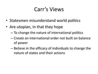Carr’s Views
• Statesmen misunderstand world politics
• Are utopian, in that they hope
– To change the nature of international politics
– Create an international order not built on balance
of power
– Believe in the efficacy of individuals to change the
nature of states and their actions
 