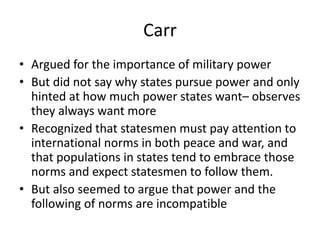 Carr
• Argued for the importance of military power
• But did not say why states pursue power and only
hinted at how much power states want– observes
they always want more
• Recognized that statesmen must pay attention to
international norms in both peace and war, and
that populations in states tend to embrace those
norms and expect statesmen to follow them.
• But also seemed to argue that power and the
following of norms are incompatible
 
