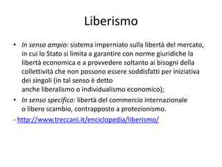Liberismo
• In senso ampio: sistema imperniato sulla libertà del mercato,
in cui lo Stato si limita a garantire con norme giuridiche la
libertà economica e a provvedere soltanto ai bisogni della
collettività che non possono essere soddisfatti per iniziativa
dei singoli (in tal senso è detto
anche liberalismo o individualismo economico);
• In senso specifico: libertà del commercio internazionale
o libero scambio, contrapposto a protezionismo.
- http://www.treccani.it/enciclopedia/liberismo/
 