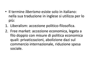• Il termine liberismo esiste solo in italiano:
nella sua traduzione in inglese si utilizza per lo
più:
1. Liberalism: accezione politico-filosofica.
2. Free market: accezione economica, legata a
filo doppio con misure di politica economica
quali: privatizzazioni, abolizione dazi sul
commercio internazionale, riduzione spesa
sociale.
 