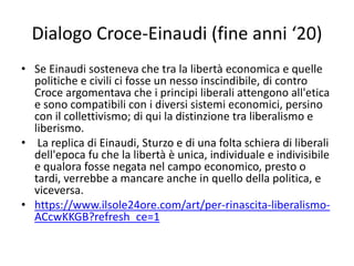 Dialogo Croce-Einaudi (fine anni ‘20)
• Se Einaudi sosteneva che tra la libertà economica e quelle
politiche e civili ci fosse un nesso inscindibile, di contro
Croce argomentava che i principi liberali attengono all'etica
e sono compatibili con i diversi sistemi economici, persino
con il collettivismo; di qui la distinzione tra liberalismo e
liberismo.
• La replica di Einaudi, Sturzo e di una folta schiera di liberali
dell'epoca fu che la libertà è unica, individuale e indivisibile
e qualora fosse negata nel campo economico, presto o
tardi, verrebbe a mancare anche in quello della politica, e
viceversa.
• https://www.ilsole24ore.com/art/per-rinascita-liberalismo-
ACcwKKGB?refresh_ce=1
 