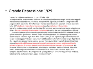• Grande Depressione 1929
*lettera di Keynes a Roosvelt 31.12.1933  New Deal
"Caro presidente, lei è diventato il vessillo di tutti coloro che cercano in ogni paese di correggere i
mali della nostra condizione per mezzo di esperimenti ragionati; se lei fallirà sarà gravemente
pregiudicata la possibilità di trasformare il mondo secondo schemi razionali, ed esso resterà in
balia dell'ortodossia ( Liberalismo Economico ) e della rivoluzione ( Comunista).
Ma se lei avrà successo metodi nuovi e più arditi verranno sperimentati ovunque e noi potremo
datare il primo capitolo di una nuova era economica a partire dal suo ingresso alla presidenza.
[...] Parlando in generale un aumento di produzione non può realizzarsi senza l'operare di uno di
questi tre fattori : gli individui devono essere indotti a spendere una parte maggiore dei loro
redditi oppure il mondo degli affari deve essere spinto, o con aspettative più ottimistiche o con
un più basso saggio d'interesse a creare un reddito addizionale nelle mani dei propri dipendenti,
che è quello che accade in una nazione quando viene aumentato il capitale d'esercizio o fisso
oppure l'autorità pubblica deve essere chiamata in aiuto per creare un reddito addizionale
attraverso la spesa di moneta presa in prestito o direttamente stampata all'occorrenza. Nei
momenti difficili non ci si aspetta che il primo fattore operi a un livello sufficiente, il secondo
d'altra parte comparirà dopo una successiva ondata di attacco alla crisi cioè dopo che la
tendenza è stata invertita da una politica di spesa pubblica; è così soltanto partendo dal terzo
fattore che noi ci attendiamo un grosso impulso iniziale".
 