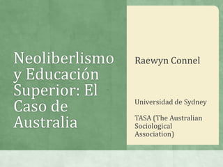 Neoliberlismo
y Educación
Superior: El
Caso de
Australia
Raewyn Connel
Universidad de Sydney
TASA (The Australian
Sociological
Association)
 