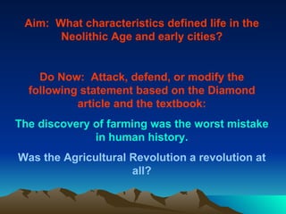 Aim:  What characteristics defined life in the Neolithic Age and early cities? Do Now:  Attack, defend, or modify the following statement based on the Diamond article and the textbook: The discovery of farming was the worst mistake in human history. Was the Agricultural Revolution a revolution at all? 