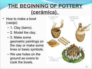 THE BEGINNING OF POTTERY
(cerámica).
• How to make a bowl
(vasija):
– 1. Clay (barro).
– 2. Model the clay.
– 3. Make some
geometric paintings on
the clay or make some
lines or basic symbols.
– We use holes on the
ground as ovens to
cook the bowls.
10
 