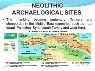 NEOLITHIC
ARCHAELOGICAL SITES.
• The manking became sedentary (farmers and
shepperds) in the Middle East (countries such as Iraq,
Israel, Palestine, Syria, south Turkey and west Iran).
13
 