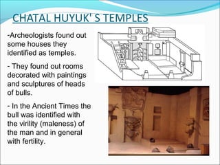 CHATAL HUYUK' S TEMPLES
-Archeologists found out
some houses they
identified as temples.
- They found out rooms
decorated with paintings
and sculptures of heads
of bulls.
- In the Ancient Times the
bull was identified with
the virility (maleness) of
the man and in general
with fertility.
 