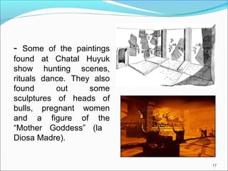 - Some of the paintings
found at Chatal Huyuk
show hunting scenes,
rituals dance. They also
found out some
sculptures of heads of
bulls, pregnant women
and a figure of the
“Mother Goddess” (la
Diosa Madre).
17
 