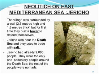 NEOLITICH ON EAST
MEDITERRANEAN SEA :JERICHO
- The village was surrounded by
a wall (3.6 metres high and
1.8 metres thick) but for first
time they built a tower to
defend themselves.
- Jericho was near the Death
Sea and they used to trade
with salt.
- Jericho had already 2.000
people. They were the only
one sedentary people around
the Death Sea; the rest of the
people were nomads.
20
 