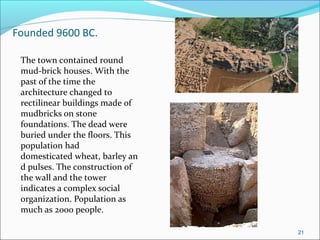 Founded 9600 BC.
The town contained round
mud-brick houses. With the
past of the time the
architecture changed to
rectilinear buildings made of
mudbricks on stone
foundations. The dead were
buried under the floors. This
population had
domesticated wheat, barley an
d pulses. The construction of
the wall and the tower
indicates a complex social
organization. Population as
much as 2000 people.
21
 