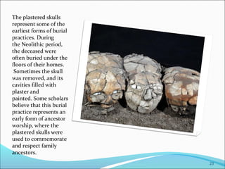 The plastered skulls
represent some of the
earliest forms of burial
practices. During
the Neolithic period,
the deceased were
often buried under the
floors of their homes.
Sometimes the skull
was removed, and its
cavities filled with
plaster and
painted. Some scholars
believe that this burial
practice represents an
early form of ancestor
worship, where the
plastered skulls were
used to commemorate
and respect family
ancestors.
23
 