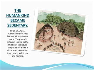 THE
HUMANKIND
BECAME
SEDENTARY.
FIRST VILLAGES:
humankind built first
houses with a circular
shape. They hadn't
different rooms. In the
middle of the house
they used to made a
circle with stones and
they used it as kitchen
and heating.
10
 