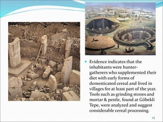  Evidence indicates that the
inhabitants were hunter-
gatherers who supplemented their
diet with early forms of
domesticated cereal and lived in
villages for at least part of the year.
Tools such as grinding stones and
mortar & pestle, found at Göbekli
Tepe, were analyzed and suggest
considerable cereal processing.
15
 