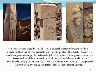  Schmidt considered Göbekli Tepe a central location for a cult of the
dead and that the carved animals are there to protect the dead. Though no
tombs or graves have yet been found, Schmidt believed that graves remain to
be discovered in niches located behind the walls of the sacred circles. In
2017, the discovery of human crania with incisions was reported, interpreted
as providing evidence for a new form of Neolithic skull cult.
16
 